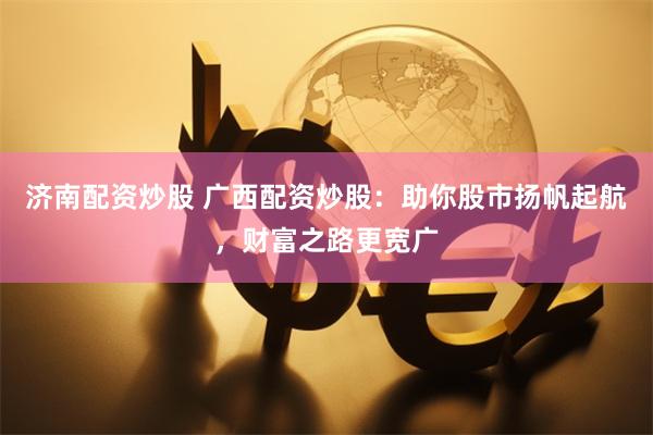 济南配资炒股 广西配资炒股：助你股市扬帆起航，财富之路更宽广
