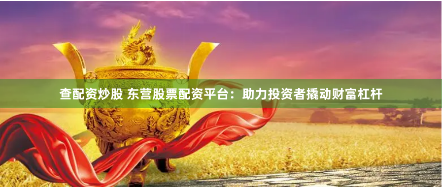查配资炒股 东营股票配资平台：助力投资者撬动财富杠杆