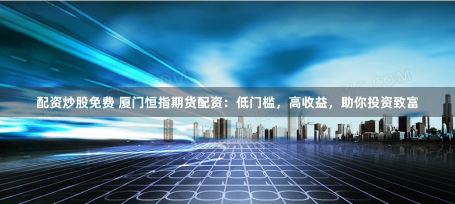 配资炒股免费 厦门恒指期货配资：低门槛，高收益，助你投资致富