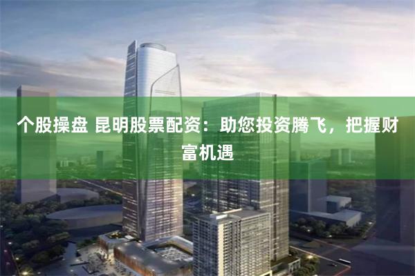 个股操盘 昆明股票配资：助您投资腾飞，把握财富机遇